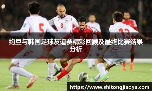 约旦与韩国足球友谊赛精彩回顾及最终比赛结果分析